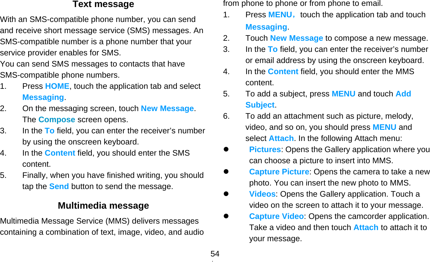   54Text message With an SMS-compatible phone number, you can send and receive short message service (SMS) messages. An SMS-compatible number is a phone number that your service provider enables for SMS. You can send SMS messages to contacts that have SMS-compatible phone numbers. 1. Press HOME, touch the application tab and select Messaging. 2.  On the messaging screen, touch New Message. The Compose screen opens. 3. In the To field, you can enter the receiver’s number by using the onscreen keyboard. 4. In the Content field, you should enter the SMS content.  5.  Finally, when you have finished writing, you should tap the Send button to send the message.   Multimedia message Multimedia Message Service (MMS) delivers messages containing a combination of text, image, video, and audio from phone to phone or from phone to email. 1. Press MENU，touch the application tab and touch Messaging. 2. Touch New Message to compose a new message. 3. In the To field, you can enter the receiver’s number or email address by using the onscreen keyboard. 4. In the Content field, you should enter the MMS content.  5.  To add a subject, press MENU and touch Add Subject.  6.  To add an attachment such as picture, melody, video, and so on, you should press MENU and select Attach. In the following Attach menu:  Pictures: Opens the Gallery application where you can choose a picture to insert into MMS.  Capture Picture: Opens the camera to take a new photo. You can insert the new photo to MMS.  Videos: Opens the Gallery application. Touch a video on the screen to attach it to your message.  Capture Video: Opens the camcorder application. Take a video and then touch Attach to attach it to your message. 