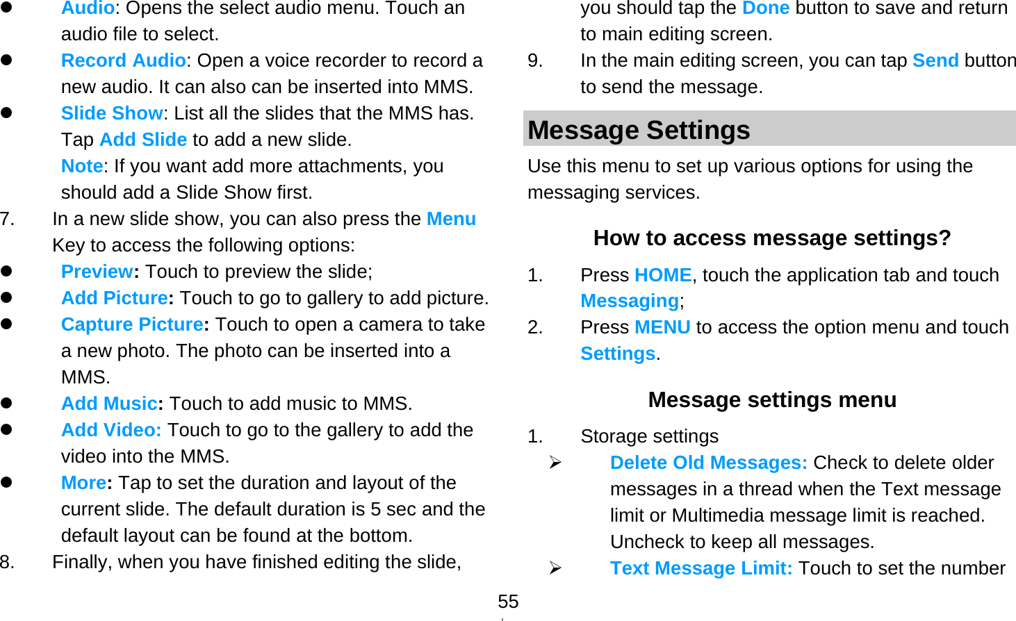   55 Audio: Opens the select audio menu. Touch an audio file to select.  Record Audio: Open a voice recorder to record a new audio. It can also can be inserted into MMS.  Slide Show: List all the slides that the MMS has. Tap Add Slide to add a new slide.   Note: If you want add more attachments, you should add a Slide Show first. 7.  In a new slide show, you can also press the Menu Key to access the following options:  Preview: Touch to preview the slide;  Add Picture: Touch to go to gallery to add picture.  Capture Picture: Touch to open a camera to take a new photo. The photo can be inserted into a MMS.  Add Music: Touch to add music to MMS.  Add Video: Touch to go to the gallery to add the video into the MMS.  More: Tap to set the duration and layout of the current slide. The default duration is 5 sec and the default layout can be found at the bottom. 8.  Finally, when you have finished editing the slide, you should tap the Done button to save and return to main editing screen. 9.  In the main editing screen, you can tap Send button to send the message. Message Settings Use this menu to set up various options for using the messaging services. How to access message settings? 1. Press HOME, touch the application tab and touch Messaging; 2. Press MENU to access the option menu and touch Settings. Message settings menu 1. Storage settings  Delete Old Messages: Check to delete older messages in a thread when the Text message limit or Multimedia message limit is reached. Uncheck to keep all messages.  Text Message Limit: Touch to set the number 