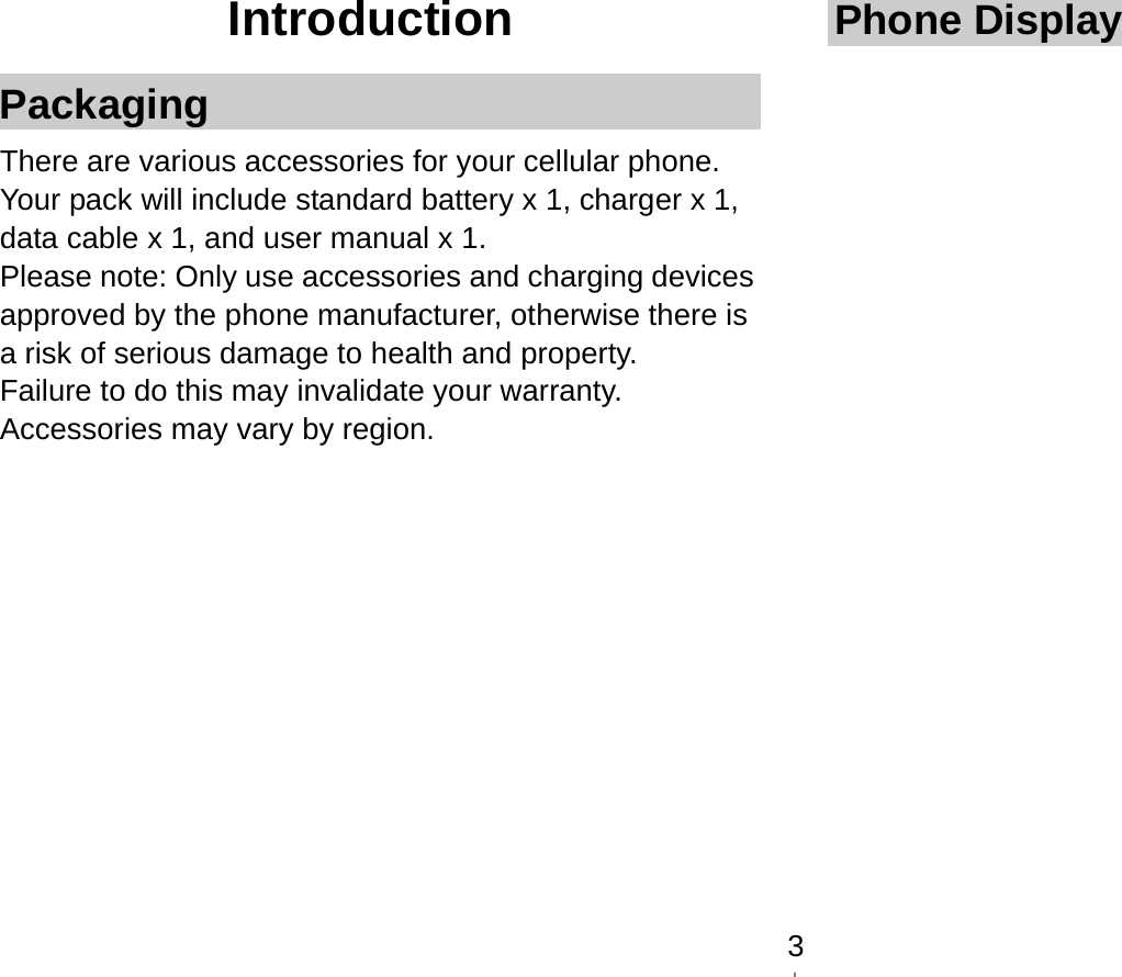   3Introduction Packaging There are various accessories for your cellular phone. Your pack will include standard battery x 1, charger x 1, data cable x 1, and user manual x 1. Please note: Only use accessories and charging devices approved by the phone manufacturer, otherwise there is a risk of serious damage to health and property. Failure to do this may invalidate your warranty. Accessories may vary by region.          Phone Display  