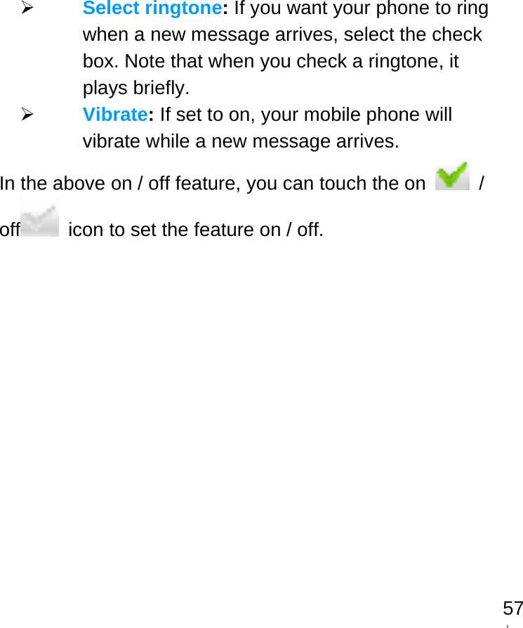   57 Select ringtone: If you want your phone to ring when a new message arrives, select the check box. Note that when you check a ringtone, it plays briefly.  Vibrate: If set to on, your mobile phone will vibrate while a new message arrives. In the above on / off feature, you can touch the on   / off   icon to set the feature on / off.  