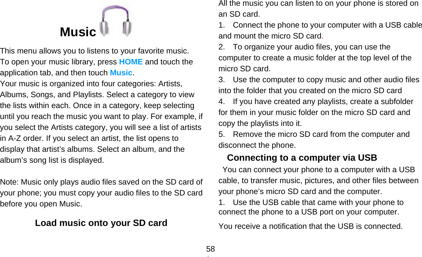   58Music  This menu allows you to listens to your favorite music. To open your music library, press HOME and touch the application tab, and then touch Music. Your music is organized into four categories: Artists, Albums, Songs, and Playlists. Select a category to view the lists within each. Once in a category, keep selecting until you reach the music you want to play. For example, if you select the Artists category, you will see a list of artists in A-Z order. If you select an artist, the list opens to display that artist’s albums. Select an album, and the album’s song list is displayed.  Note: Music only plays audio files saved on the SD card of your phone; you must copy your audio files to the SD card before you open Music. Load music onto your SD card All the music you can listen to on your phone is stored on an SD card.   1.    Connect the phone to your computer with a USB cable and mount the micro SD card.  2.    To organize your audio files, you can use the computer to create a music folder at the top level of the micro SD card. 3.    Use the computer to copy music and other audio files into the folder that you created on the micro SD card 4.    If you have created any playlists, create a subfolder for them in your music folder on the micro SD card and copy the playlists into it. 5.    Remove the micro SD card from the computer and disconnect the phone. Connecting to a computer via USB   You can connect your phone to a computer with a USB cable, to transfer music, pictures, and other files between your phone’s micro SD card and the computer. 1.    Use the USB cable that came with your phone to connect the phone to a USB port on your computer. You receive a notification that the USB is connected.  