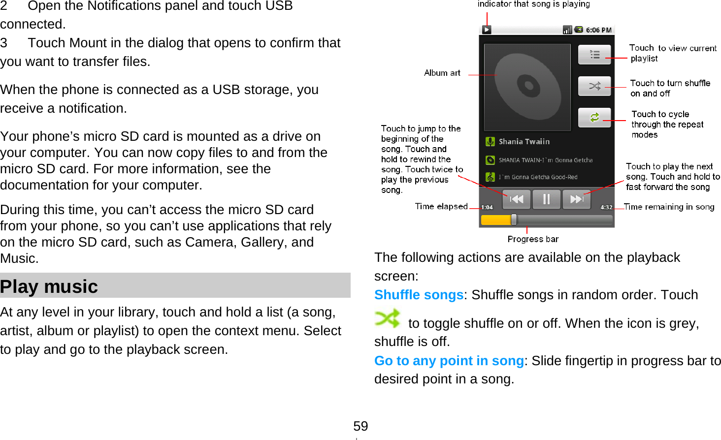   592      Open the Notifications panel and touch USB connected. 3      Touch Mount in the dialog that opens to confirm that you want to transfer files. When the phone is connected as a USB storage, you receive a notification. Your phone’s micro SD card is mounted as a drive on your computer. You can now copy files to and from the micro SD card. For more information, see the documentation for your computer. During this time, you can’t access the micro SD card from your phone, so you can’t use applications that rely on the micro SD card, such as Camera, Gallery, and Music. Play music At any level in your library, touch and hold a list (a song, artist, album or playlist) to open the context menu. Select   to play and go to the playback screen.  The following actions are available on the playback screen: Shuffle songs: Shuffle songs in random order. Touch   to toggle shuffle on or off. When the icon is grey, shuffle is off. Go to any point in song: Slide fingertip in progress bar to desired point in a song. 