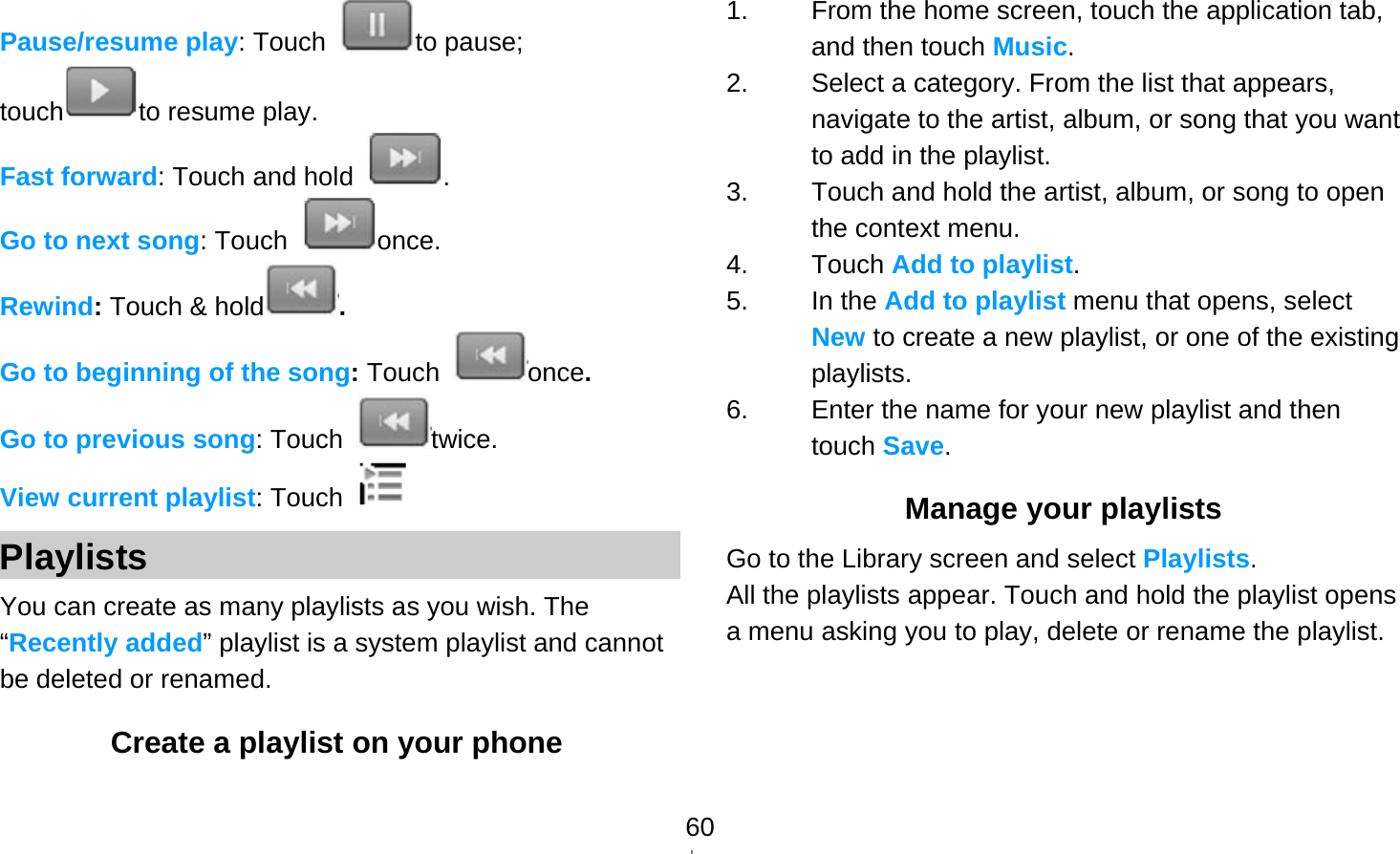   60Pause/resume play: Touch  to pause; touch to resume play. Fast forward: Touch and hold  . Go to next song: Touch  once. Rewind: Touch &amp; hold . Go to beginning of the song: Touch  once.  Go to previous song: Touch  twice. View current playlist: Touch   Playlists You can create as many playlists as you wish. The “Recently added” playlist is a system playlist and cannot be deleted or renamed. Create a playlist on your phone 1.  From the home screen, touch the application tab, and then touch Music. 2.  Select a category. From the list that appears, navigate to the artist, album, or song that you want to add in the playlist. 3.  Touch and hold the artist, album, or song to open the context menu. 4. Touch Add to playlist. 5. In the Add to playlist menu that opens, select New to create a new playlist, or one of the existing playlists. 6.  Enter the name for your new playlist and then touch Save. Manage your playlists Go to the Library screen and select Playlists. All the playlists appear. Touch and hold the playlist opens a menu asking you to play, delete or rename the playlist.     