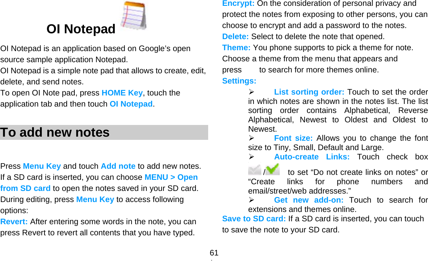   61OI Notepad  OI Notepad is an application based on Google’s open source sample application Notepad. OI Notepad is a simple note pad that allows to create, edit, delete, and send notes. To open OI Note pad, press HOME Key, touch the application tab and then touch OI Notepad.  To add new notes  Press Menu Key and touch Add note to add new notes. If a SD card is inserted, you can choose MENU &gt; Open from SD card to open the notes saved in your SD card. During editing, press Menu Key to access following options: Revert: After entering some words in the note, you can press Revert to revert all contents that you have typed. Encrypt: On the consideration of personal privacy and protect the notes from exposing to other persons, you can choose to encrypt and add a password to the notes. Delete: Select to delete the note that opened. Theme: You phone supports to pick a theme for note. Choose a theme from the menu that appears and press        to search for more themes online. Settings:  List sorting order: Touch to set the order in which notes are shown in the notes list. The list sorting order contains Alphabetical, Reverse Alphabetical, Newest to Oldest and Oldest to Newest.   Font size: Allows you to change the font size to Tiny, Small, Default and Large.  Auto-create Links: Touch check box  /     to set “Do not create links on notes” or “Create links for phone numbers and email/street/web addresses.”  Get new add-on: Touch to search for extensions and themes online. Save to SD card: If a SD card is inserted, you can touch to save the note to your SD card. 