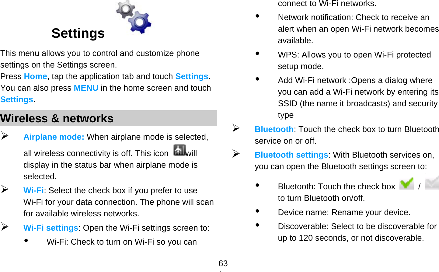   63Settings   This menu allows you to control and customize phone settings on the Settings screen. Press Home, tap the application tab and touch Settings. You can also press MENU in the home screen and touch Settings. Wireless &amp; networks  Airplane mode: When airplane mode is selected, all wireless connectivity is off. This icon  will display in the status bar when airplane mode is selected.  Wi-Fi: Select the check box if you prefer to use Wi-Fi for your data connection. The phone will scan for available wireless networks.  Wi-Fi settings: Open the Wi-Fi settings screen to:    Wi-Fi: Check to turn on Wi-Fi so you can connect to Wi-Fi networks.  Network notification: Check to receive an alert when an open Wi-Fi network becomes available.  WPS: Allows you to open Wi-Fi protected setup mode.  Add Wi-Fi network :Opens a dialog where you can add a Wi-Fi network by entering its SSID (the name it broadcasts) and security type  Bluetooth: Touch the check box to turn Bluetooth service on or off.  Bluetooth settings: With Bluetooth services on, you can open the Bluetooth settings screen to:  Bluetooth: Touch the check box   /   to turn Bluetooth on/off.  Device name: Rename your device.  Discoverable: Select to be discoverable for up to 120 seconds, or not discoverable. 