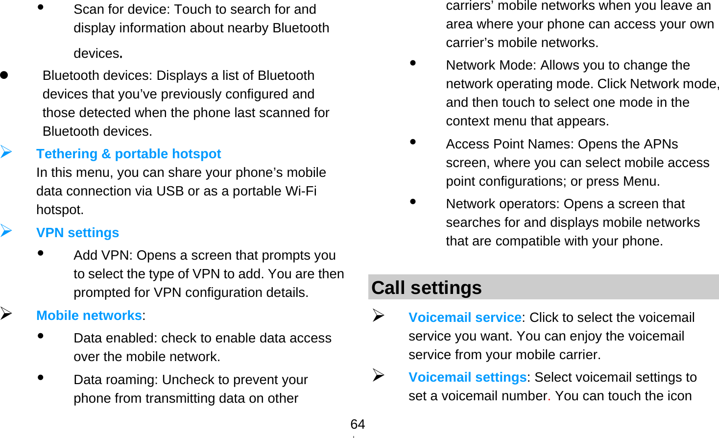   64 Scan for device: Touch to search for and display information about nearby Bluetooth devices.   Bluetooth devices: Displays a list of Bluetooth devices that you’ve previously configured and those detected when the phone last scanned for Bluetooth devices.  Tethering &amp; portable hotspot In this menu, you can share your phone’s mobile data connection via USB or as a portable Wi-Fi hotspot.  VPN settings  Add VPN: Opens a screen that prompts you to select the type of VPN to add. You are then prompted for VPN configuration details.  Mobile networks:   Data enabled: check to enable data access over the mobile network.  Data roaming: Uncheck to prevent your phone from transmitting data on other carriers’ mobile networks when you leave an area where your phone can access your own carrier’s mobile networks.  Network Mode: Allows you to change the network operating mode. Click Network mode, and then touch to select one mode in the context menu that appears.  Access Point Names: Opens the APNs screen, where you can select mobile access point configurations; or press Menu.  Network operators: Opens a screen that searches for and displays mobile networks that are compatible with your phone.  Call settings  Voicemail service: Click to select the voicemail service you want. You can enjoy the voicemail service from your mobile carrier.    Voicemail settings: Select voicemail settings to set a voicemail number. You can touch the icon 