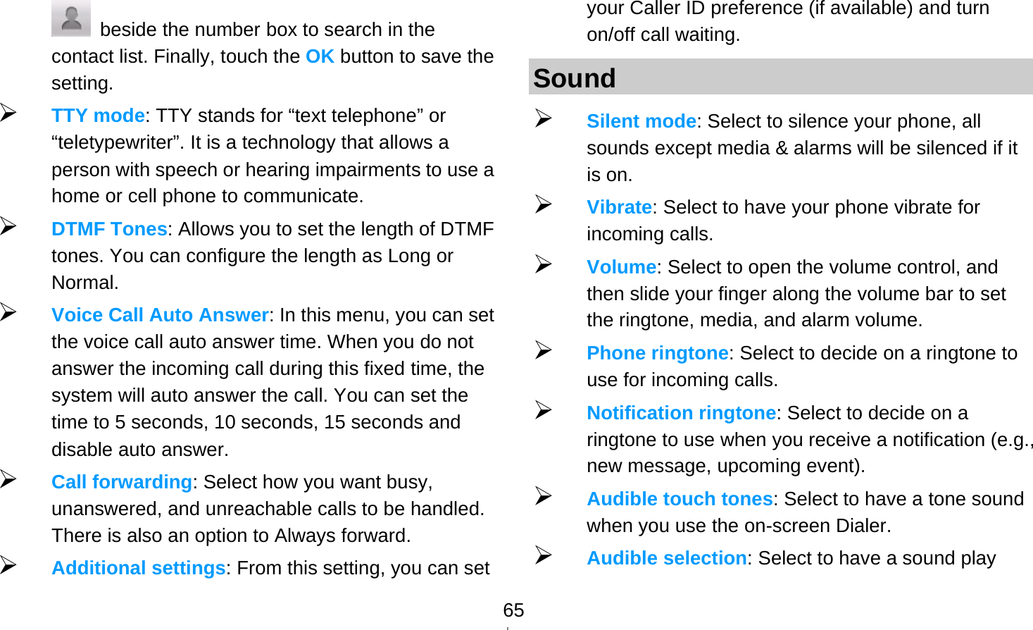   65  beside the number box to search in the contact list. Finally, touch the OK button to save the setting.  TTY mode: TTY stands for “text telephone” or “teletypewriter”. It is a technology that allows a person with speech or hearing impairments to use a home or cell phone to communicate.  DTMF Tones: Allows you to set the length of DTMF tones. You can configure the length as Long or Normal.  Voice Call Auto Answer: In this menu, you can set the voice call auto answer time. When you do not answer the incoming call during this fixed time, the system will auto answer the call. You can set the time to 5 seconds, 10 seconds, 15 seconds and disable auto answer.  Call forwarding: Select how you want busy, unanswered, and unreachable calls to be handled. There is also an option to Always forward.  Additional settings: From this setting, you can set your Caller ID preference (if available) and turn on/off call waiting. Sound  Silent mode: Select to silence your phone, all sounds except media &amp; alarms will be silenced if it is on.  Vibrate: Select to have your phone vibrate for incoming calls.  Volume: Select to open the volume control, and then slide your finger along the volume bar to set the ringtone, media, and alarm volume.  Phone ringtone: Select to decide on a ringtone to use for incoming calls.    Notification ringtone: Select to decide on a ringtone to use when you receive a notification (e.g., new message, upcoming event).    Audible touch tones: Select to have a tone sound when you use the on-screen Dialer.  Audible selection: Select to have a sound play 