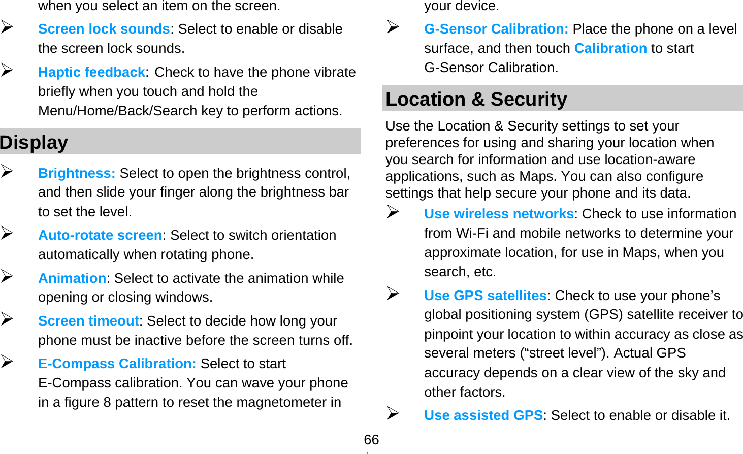   66when you select an item on the screen.  Screen lock sounds: Select to enable or disable the screen lock sounds.  Haptic feedback: Check to have the phone vibrate briefly when you touch and hold the Menu/Home/Back/Search key to perform actions. Display  Brightness: Select to open the brightness control, and then slide your finger along the brightness bar to set the level.  Auto-rotate screen: Select to switch orientation automatically when rotating phone.  Animation: Select to activate the animation while opening or closing windows.  Screen timeout: Select to decide how long your phone must be inactive before the screen turns off.    E-Compass Calibration: Select to start E-Compass calibration. You can wave your phone in a figure 8 pattern to reset the magnetometer in your device.  G-Sensor Calibration: Place the phone on a level surface, and then touch Calibration to start G-Sensor Calibration. Location &amp; Security Use the Location &amp; Security settings to set your preferences for using and sharing your location when you search for information and use location-aware applications, such as Maps. You can also configure settings that help secure your phone and its data.  Use wireless networks: Check to use information from Wi-Fi and mobile networks to determine your approximate location, for use in Maps, when you search, etc.    Use GPS satellites: Check to use your phone’s global positioning system (GPS) satellite receiver to pinpoint your location to within accuracy as close as several meters (“street level”). Actual GPS accuracy depends on a clear view of the sky and other factors.  Use assisted GPS: Select to enable or disable it. 