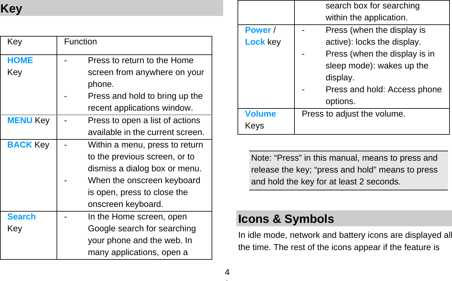   4Key  Key Function  HOME Key -  Press to return to the Home screen from anywhere on your phone. -  Press and hold to bring up the recent applications window. MENU Key -  Press to open a list of actions available in the current screen.BACK Key -  Within a menu, press to return to the previous screen, or to dismiss a dialog box or menu. - When the onscreen keyboard is open, press to close the onscreen keyboard. Search Key -  In the Home screen, open Google search for searching your phone and the web. In many applications, open a search box for searching within the application. Power / Lock key -  Press (when the display is active): locks the display. -  Press (when the display is in sleep mode): wakes up the display. -  Press and hold: Access phone options. Volume Keys Press to adjust the volume.  Note: “Press” in this manual, means to press and release the key; “press and hold” means to press and hold the key for at least 2 seconds.  Icons &amp; Symbols In idle mode, network and battery icons are displayed all the time. The rest of the icons appear if the feature is 