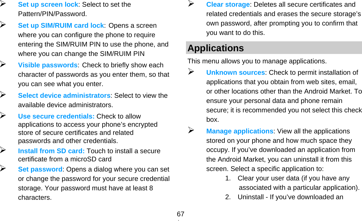   67 Set up screen lock: Select to set the Pattern/PIN/Password.  Set up SIM/RUIM card lock: Opens a screen where you can configure the phone to require entering the SIM/RUIM PIN to use the phone, and where you can change the SIM/RUIM PIN  Visible passwords: Check to briefly show each character of passwords as you enter them, so that you can see what you enter.  Select device administrators: Select to view the available device administrators.  Use secure credentials: Check to allow applications to access your phone’s encrypted store of secure certificates and related passwords and other credentials.    Install from SD card: Touch to install a secure certificate from a microSD card  Set password: Opens a dialog where you can set or change the password for your secure credential storage. Your password must have at least 8 characters.  Clear storage: Deletes all secure certificates and related credentials and erases the secure storage’s own password, after prompting you to confirm that you want to do this. Applications This menu allows you to manage applications.  Unknown sources: Check to permit installation of applications that you obtain from web sites, email, or other locations other than the Android Market. To ensure your personal data and phone remain secure; it is recommended you not select this check box.  Manage applications: View all the applications stored on your phone and how much space they occupy. If you’ve downloaded an application from the Android Market, you can uninstall it from this screen. Select a specific application to: 1.    Clear your user data (if you have any associated with a particular application). 2.    Uninstall - If you’ve downloaded an 
