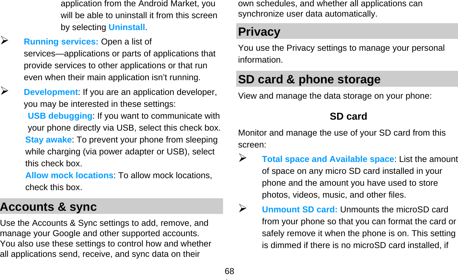   68application from the Android Market, you will be able to uninstall it from this screen by selecting Uninstall.  Running services: Open a list of services—applications or parts of applications that provide services to other applications or that run even when their main application isn’t running.  Development: If you are an application developer, you may be interested in these settings:   USB debugging: If you want to communicate with your phone directly via USB, select this check box. Stay awake: To prevent your phone from sleeping while charging (via power adapter or USB), select this check box. Allow mock locations: To allow mock locations, check this box. Accounts &amp; sync Use the Accounts &amp; Sync settings to add, remove, and manage your Google and other supported accounts. You also use these settings to control how and whether all applications send, receive, and sync data on their own schedules, and whether all applications can synchronize user data automatically. Privacy You use the Privacy settings to manage your personal information. SD card &amp; phone storage View and manage the data storage on your phone: SD card   Monitor and manage the use of your SD card from this screen:  Total space and Available space: List the amount of space on any micro SD card installed in your phone and the amount you have used to store photos, videos, music, and other files.  Unmount SD card: Unmounts the microSD card from your phone so that you can format the card or safely remove it when the phone is on. This setting is dimmed if there is no microSD card installed, if 