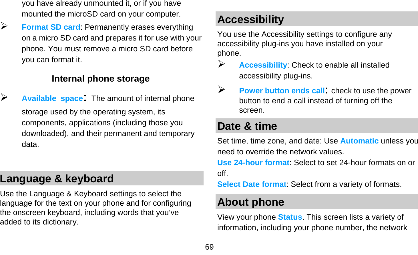   69you have already unmounted it, or if you have mounted the microSD card on your computer.  Format SD card: Permanently erases everything on a micro SD card and prepares it for use with your phone. You must remove a micro SD card before you can format it. Internal phone storage  Available space: The amount of internal phone storage used by the operating system, its components, applications (including those you downloaded), and their permanent and temporary data.  Language &amp; keyboard Use the Language &amp; Keyboard settings to select the language for the text on your phone and for configuring the onscreen keyboard, including words that you’ve added to its dictionary.   Accessibility You use the Accessibility settings to configure any accessibility plug-ins you have installed on your phone.  Accessibility: Check to enable all installed accessibility plug-ins.  Power button ends call: check to use the power button to end a call instead of turning off the screen. Date &amp; time Set time, time zone, and date: Use Automatic unless you need to override the network values. Use 24-hour format: Select to set 24-hour formats on or off. Select Date format: Select from a variety of formats. About phone View your phone Status. This screen lists a variety of information, including your phone number, the network 