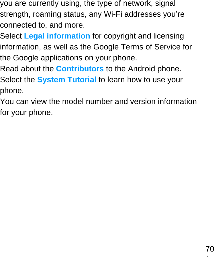   70you are currently using, the type of network, signal strength, roaming status, any Wi-Fi addresses you’re connected to, and more. Select Legal information for copyright and licensing information, as well as the Google Terms of Service for the Google applications on your phone. Read about the Contributors to the Android phone. Select the System Tutorial to learn how to use your phone. You can view the model number and version information for your phone.                                  