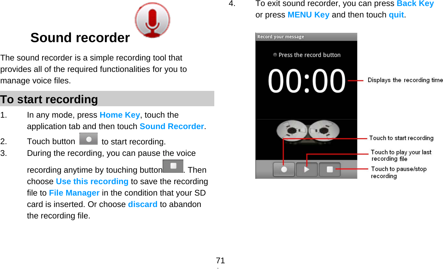   71Sound recorder  The sound recorder is a simple recording tool that provides all of the required functionalities for you to manage voice files. To start recording 1.  In any mode, press Home Key, touch the application tab and then touch Sound Recorder. 2. Touch button    to start recording. 3.  During the recording, you can pause the voice recording anytime by touching button . Then choose Use this recording to save the recording file to File Manager in the condition that your SD card is inserted. Or choose discard to abandon the recording file.   4.  To exit sound recorder, you can press Back Key or press MENU Key and then touch quit.    