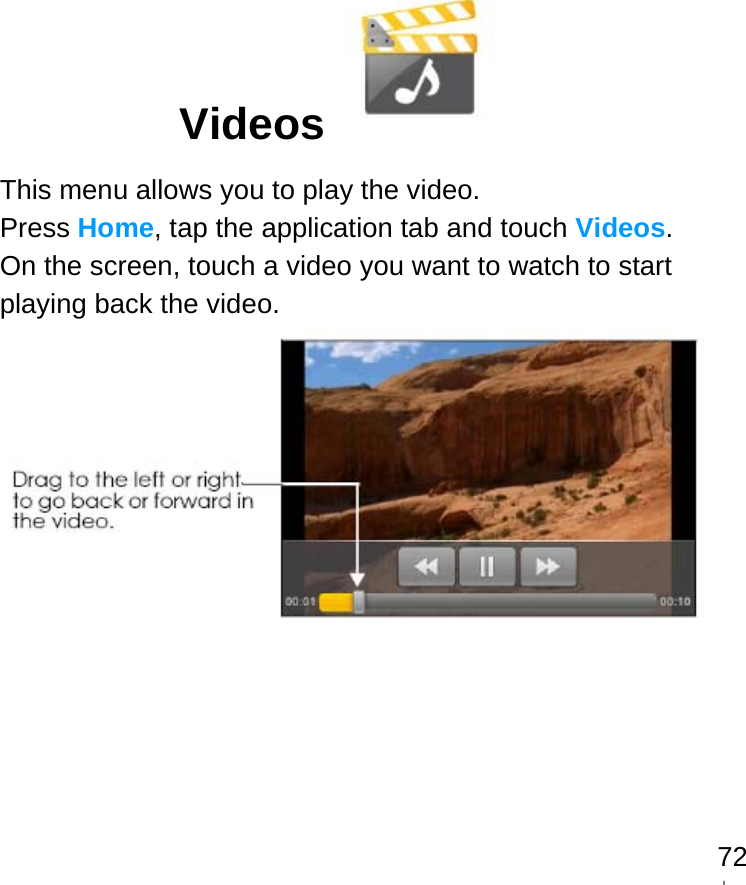   72Videos   This menu allows you to play the video. Press Home, tap the application tab and touch Videos. On the screen, touch a video you want to watch to start playing back the video.                            