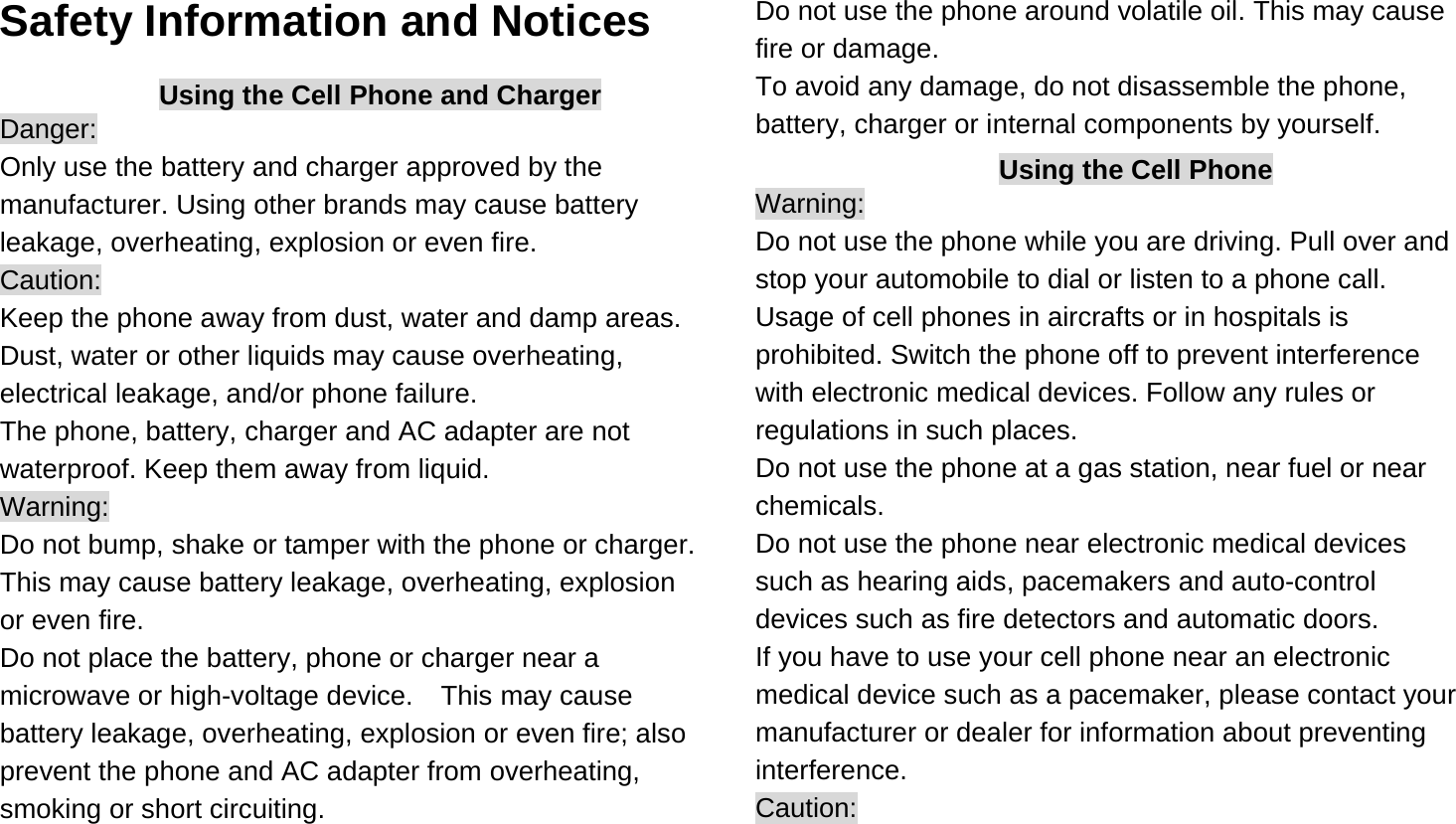  Safety Information and Notices Using the Cell Phone and Charger Danger: Only use the battery and charger approved by the manufacturer. Using other brands may cause battery leakage, overheating, explosion or even fire. Caution: Keep the phone away from dust, water and damp areas. Dust, water or other liquids may cause overheating, electrical leakage, and/or phone failure.   The phone, battery, charger and AC adapter are not waterproof. Keep them away from liquid. Warning: Do not bump, shake or tamper with the phone or charger. This may cause battery leakage, overheating, explosion or even fire. Do not place the battery, phone or charger near a microwave or high-voltage device.    This may cause battery leakage, overheating, explosion or even fire; also prevent the phone and AC adapter from overheating, smoking or short circuiting. Do not use the phone around volatile oil. This may cause fire or damage. To avoid any damage, do not disassemble the phone, battery, charger or internal components by yourself. Using the Cell Phone Warning: Do not use the phone while you are driving. Pull over and stop your automobile to dial or listen to a phone call. Usage of cell phones in aircrafts or in hospitals is prohibited. Switch the phone off to prevent interference with electronic medical devices. Follow any rules or regulations in such places. Do not use the phone at a gas station, near fuel or near chemicals. Do not use the phone near electronic medical devices such as hearing aids, pacemakers and auto-control devices such as fire detectors and automatic doors.   If you have to use your cell phone near an electronic medical device such as a pacemaker, please contact your manufacturer or dealer for information about preventing interference. Caution: 