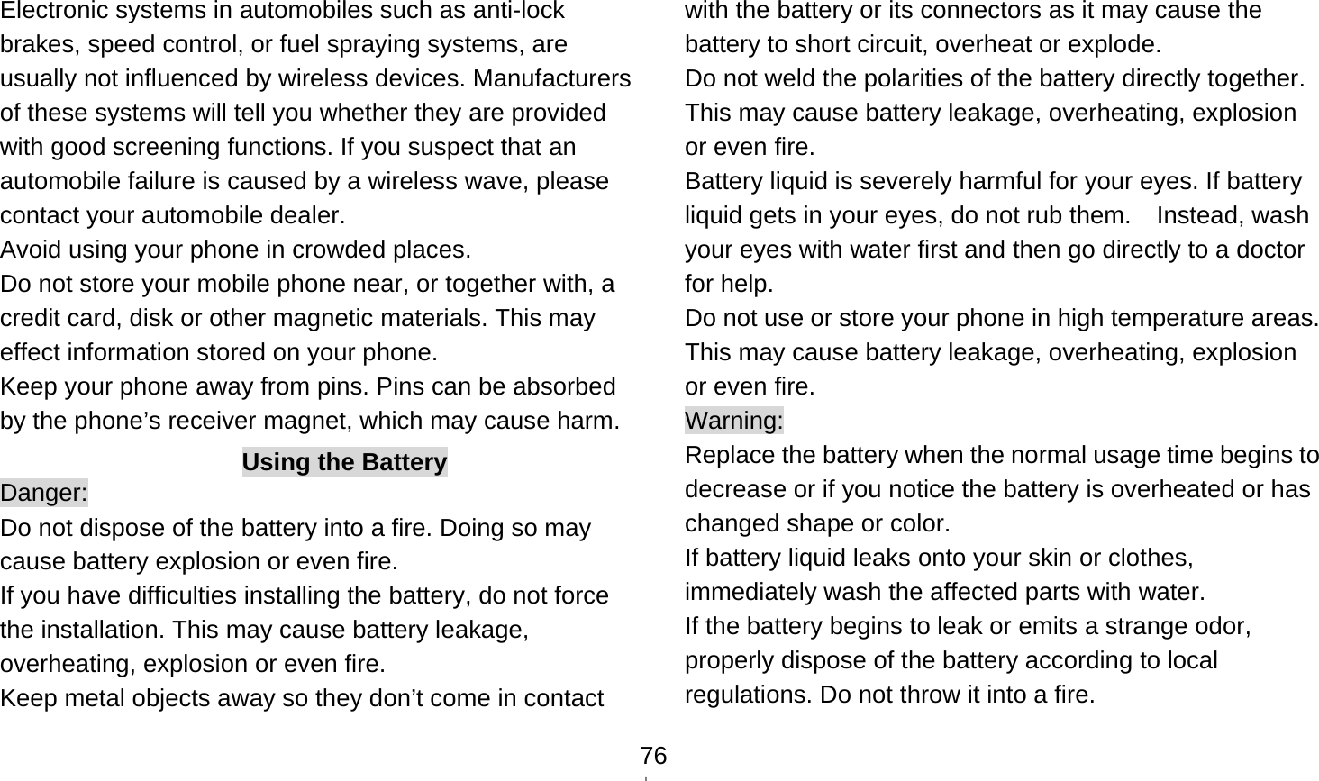    76Electronic systems in automobiles such as anti-lock brakes, speed control, or fuel spraying systems, are usually not influenced by wireless devices. Manufacturers of these systems will tell you whether they are provided with good screening functions. If you suspect that an automobile failure is caused by a wireless wave, please contact your automobile dealer. Avoid using your phone in crowded places. Do not store your mobile phone near, or together with, a credit card, disk or other magnetic materials. This may effect information stored on your phone. Keep your phone away from pins. Pins can be absorbed by the phone’s receiver magnet, which may cause harm. Using the Battery Danger: Do not dispose of the battery into a fire. Doing so may cause battery explosion or even fire. If you have difficulties installing the battery, do not force the installation. This may cause battery leakage, overheating, explosion or even fire. Keep metal objects away so they don’t come in contact with the battery or its connectors as it may cause the battery to short circuit, overheat or explode.   Do not weld the polarities of the battery directly together. This may cause battery leakage, overheating, explosion or even fire. Battery liquid is severely harmful for your eyes. If battery liquid gets in your eyes, do not rub them.    Instead, wash your eyes with water first and then go directly to a doctor for help. Do not use or store your phone in high temperature areas. This may cause battery leakage, overheating, explosion or even fire. Warning: Replace the battery when the normal usage time begins to decrease or if you notice the battery is overheated or has changed shape or color.   If battery liquid leaks onto your skin or clothes, immediately wash the affected parts with water.   If the battery begins to leak or emits a strange odor, properly dispose of the battery according to local regulations. Do not throw it into a fire.   