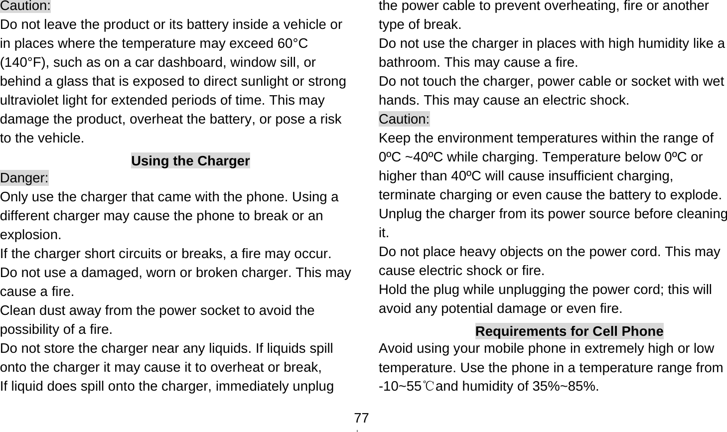    77Caution: Do not leave the product or its battery inside a vehicle or in places where the temperature may exceed 60°C (140°F), such as on a car dashboard, window sill, or behind a glass that is exposed to direct sunlight or strong ultraviolet light for extended periods of time. This may damage the product, overheat the battery, or pose a risk to the vehicle.   Using the Charger Danger: Only use the charger that came with the phone. Using a different charger may cause the phone to break or an explosion.  If the charger short circuits or breaks, a fire may occur.   Do not use a damaged, worn or broken charger. This may cause a fire.   Clean dust away from the power socket to avoid the possibility of a fire. Do not store the charger near any liquids. If liquids spill onto the charger it may cause it to overheat or break,   If liquid does spill onto the charger, immediately unplug the power cable to prevent overheating, fire or another type of break. Do not use the charger in places with high humidity like a bathroom. This may cause a fire.     Do not touch the charger, power cable or socket with wet hands. This may cause an electric shock. Caution: Keep the environment temperatures within the range of 0ºC ~40ºC while charging. Temperature below 0ºC or higher than 40ºC will cause insufficient charging, terminate charging or even cause the battery to explode. Unplug the charger from its power source before cleaning it.  Do not place heavy objects on the power cord. This may cause electric shock or fire. Hold the plug while unplugging the power cord; this will avoid any potential damage or even fire. Requirements for Cell Phone Avoid using your mobile phone in extremely high or low temperature. Use the phone in a temperature range from -10~55 and humidity of 35%~85%.℃ 