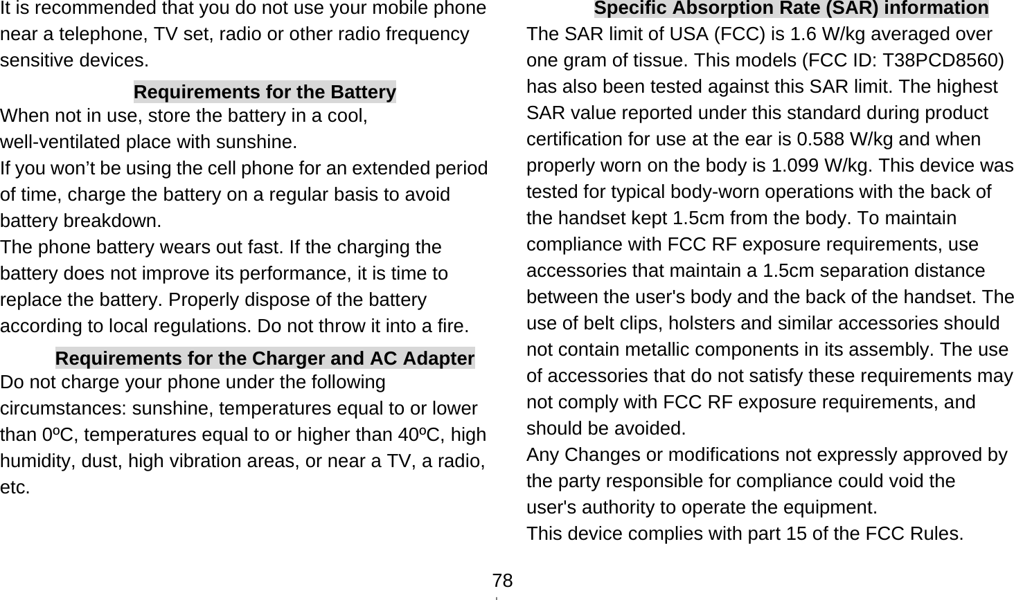    78It is recommended that you do not use your mobile phone near a telephone, TV set, radio or other radio frequency sensitive devices. Requirements for the Battery When not in use, store the battery in a cool, well-ventilated place with sunshine. If you won’t be using the cell phone for an extended period of time, charge the battery on a regular basis to avoid battery breakdown. The phone battery wears out fast. If the charging the battery does not improve its performance, it is time to replace the battery. Properly dispose of the battery according to local regulations. Do not throw it into a fire. Requirements for the Charger and AC Adapter Do not charge your phone under the following circumstances: sunshine, temperatures equal to or lower than 0ºC, temperatures equal to or higher than 40ºC, high humidity, dust, high vibration areas, or near a TV, a radio, etc.  Specific Absorption Rate (SAR) information The SAR limit of USA (FCC) is 1.6 W/kg averaged over one gram of tissue. This models (FCC ID: T38PCD8560) has also been tested against this SAR limit. The highest SAR value reported under this standard during product certification for use at the ear is 0.588 W/kg and when properly worn on the body is 1.099 W/kg. This device was tested for typical body-worn operations with the back of the handset kept 1.5cm from the body. To maintain compliance with FCC RF exposure requirements, use accessories that maintain a 1.5cm separation distance between the user&apos;s body and the back of the handset. The use of belt clips, holsters and similar accessories should not contain metallic components in its assembly. The use of accessories that do not satisfy these requirements may not comply with FCC RF exposure requirements, and should be avoided. Any Changes or modifications not expressly approved by the party responsible for compliance could void the user&apos;s authority to operate the equipment. This device complies with part 15 of the FCC Rules. 