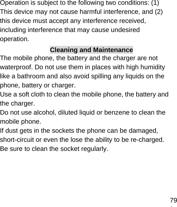    79Operation is subject to the following two conditions: (1) This device may not cause harmful interference, and (2) this device must accept any interference received, including interference that may cause undesired operation. Cleaning and Maintenance The mobile phone, the battery and the charger are not waterproof. Do not use them in places with high humidity like a bathroom and also avoid spilling any liquids on the phone, battery or charger. Use a soft cloth to clean the mobile phone, the battery and the charger. Do not use alcohol, diluted liquid or benzene to clean the mobile phone. If dust gets in the sockets the phone can be damaged, short-circuit or even the lose the ability to be re-charged. Be sure to clean the socket regularly. 