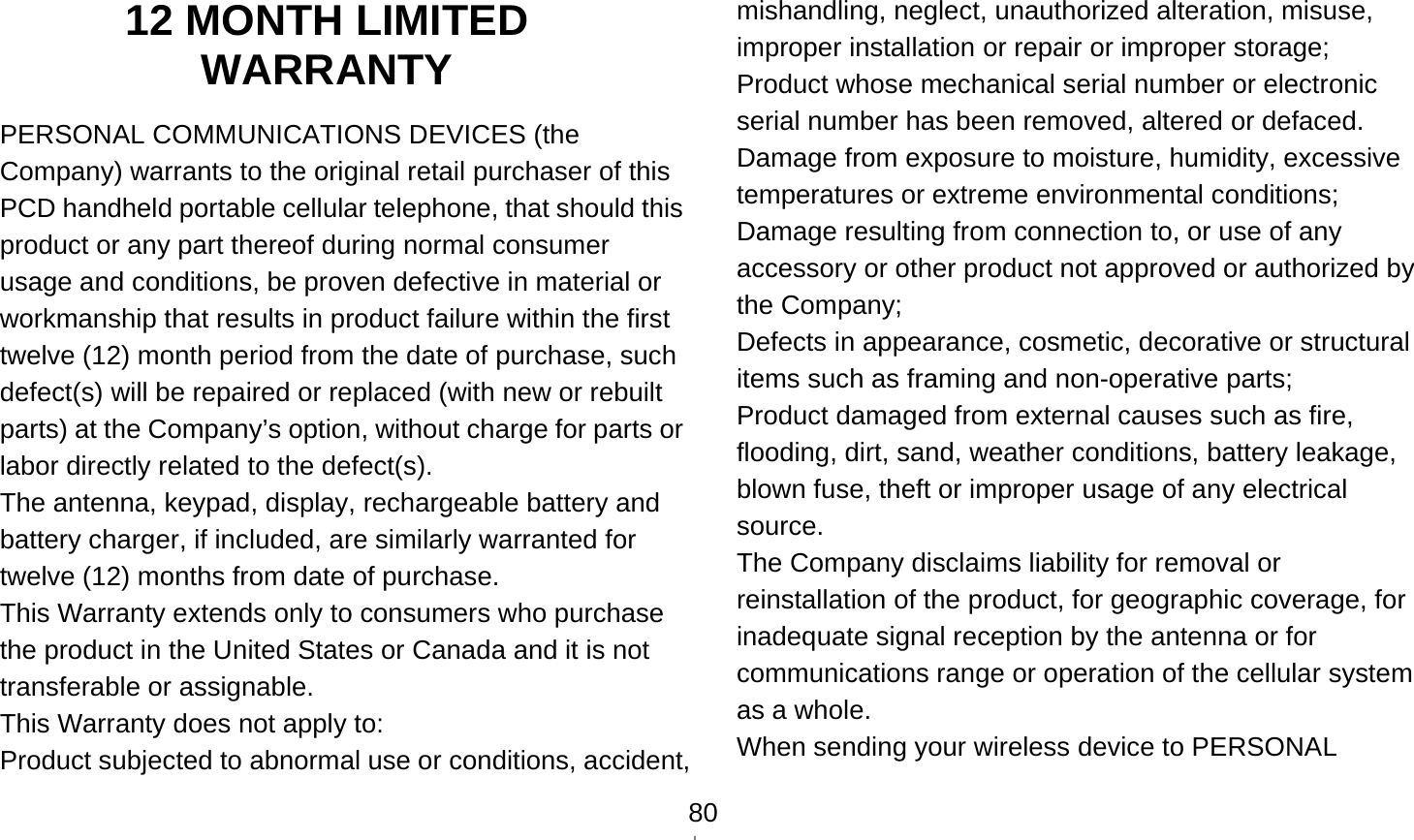    8012 MONTH LIMITED WARRANTY PERSONAL COMMUNICATIONS DEVICES (the Company) warrants to the original retail purchaser of this PCD handheld portable cellular telephone, that should this product or any part thereof during normal consumer usage and conditions, be proven defective in material or workmanship that results in product failure within the first twelve (12) month period from the date of purchase, such defect(s) will be repaired or replaced (with new or rebuilt parts) at the Company’s option, without charge for parts or labor directly related to the defect(s). The antenna, keypad, display, rechargeable battery and battery charger, if included, are similarly warranted for twelve (12) months from date of purchase.     This Warranty extends only to consumers who purchase the product in the United States or Canada and it is not transferable or assignable. This Warranty does not apply to: Product subjected to abnormal use or conditions, accident, mishandling, neglect, unauthorized alteration, misuse, improper installation or repair or improper storage; Product whose mechanical serial number or electronic serial number has been removed, altered or defaced. Damage from exposure to moisture, humidity, excessive temperatures or extreme environmental conditions; Damage resulting from connection to, or use of any accessory or other product not approved or authorized by the Company; Defects in appearance, cosmetic, decorative or structural items such as framing and non-operative parts; Product damaged from external causes such as fire, flooding, dirt, sand, weather conditions, battery leakage, blown fuse, theft or improper usage of any electrical source. The Company disclaims liability for removal or reinstallation of the product, for geographic coverage, for inadequate signal reception by the antenna or for communications range or operation of the cellular system as a whole.   When sending your wireless device to PERSONAL 