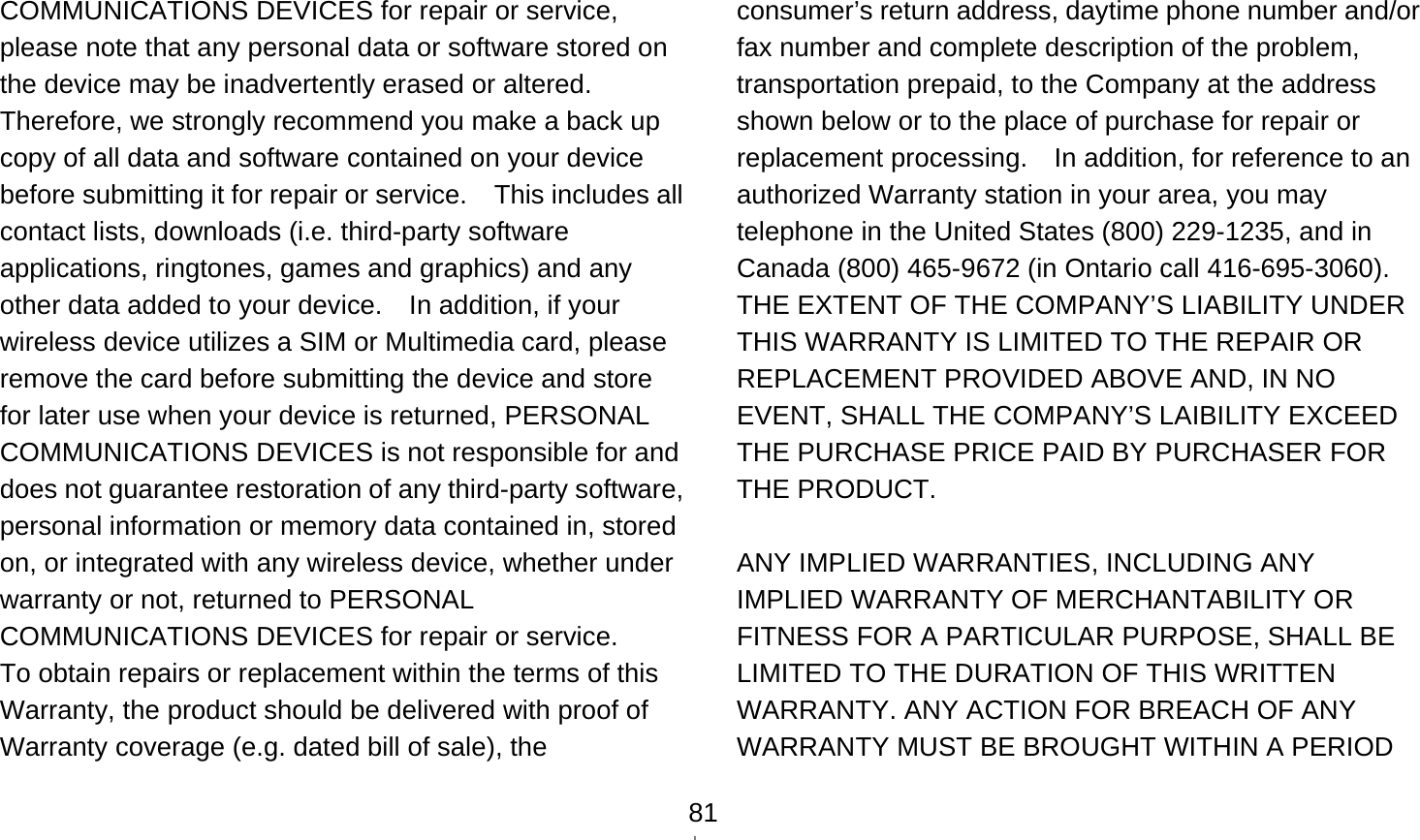    81COMMUNICATIONS DEVICES for repair or service, please note that any personal data or software stored on the device may be inadvertently erased or altered.   Therefore, we strongly recommend you make a back up copy of all data and software contained on your device before submitting it for repair or service.    This includes all contact lists, downloads (i.e. third-party software applications, ringtones, games and graphics) and any other data added to your device.    In addition, if your wireless device utilizes a SIM or Multimedia card, please remove the card before submitting the device and store for later use when your device is returned, PERSONAL COMMUNICATIONS DEVICES is not responsible for and does not guarantee restoration of any third-party software, personal information or memory data contained in, stored on, or integrated with any wireless device, whether under warranty or not, returned to PERSONAL COMMUNICATIONS DEVICES for repair or service.     To obtain repairs or replacement within the terms of this Warranty, the product should be delivered with proof of Warranty coverage (e.g. dated bill of sale), the consumer’s return address, daytime phone number and/or fax number and complete description of the problem, transportation prepaid, to the Company at the address shown below or to the place of purchase for repair or replacement processing.    In addition, for reference to an authorized Warranty station in your area, you may telephone in the United States (800) 229-1235, and in Canada (800) 465-9672 (in Ontario call 416-695-3060). THE EXTENT OF THE COMPANY’S LIABILITY UNDER THIS WARRANTY IS LIMITED TO THE REPAIR OR REPLACEMENT PROVIDED ABOVE AND, IN NO EVENT, SHALL THE COMPANY’S LAIBILITY EXCEED THE PURCHASE PRICE PAID BY PURCHASER FOR THE PRODUCT.  ANY IMPLIED WARRANTIES, INCLUDING ANY IMPLIED WARRANTY OF MERCHANTABILITY OR FITNESS FOR A PARTICULAR PURPOSE, SHALL BE LIMITED TO THE DURATION OF THIS WRITTEN WARRANTY. ANY ACTION FOR BREACH OF ANY WARRANTY MUST BE BROUGHT WITHIN A PERIOD 