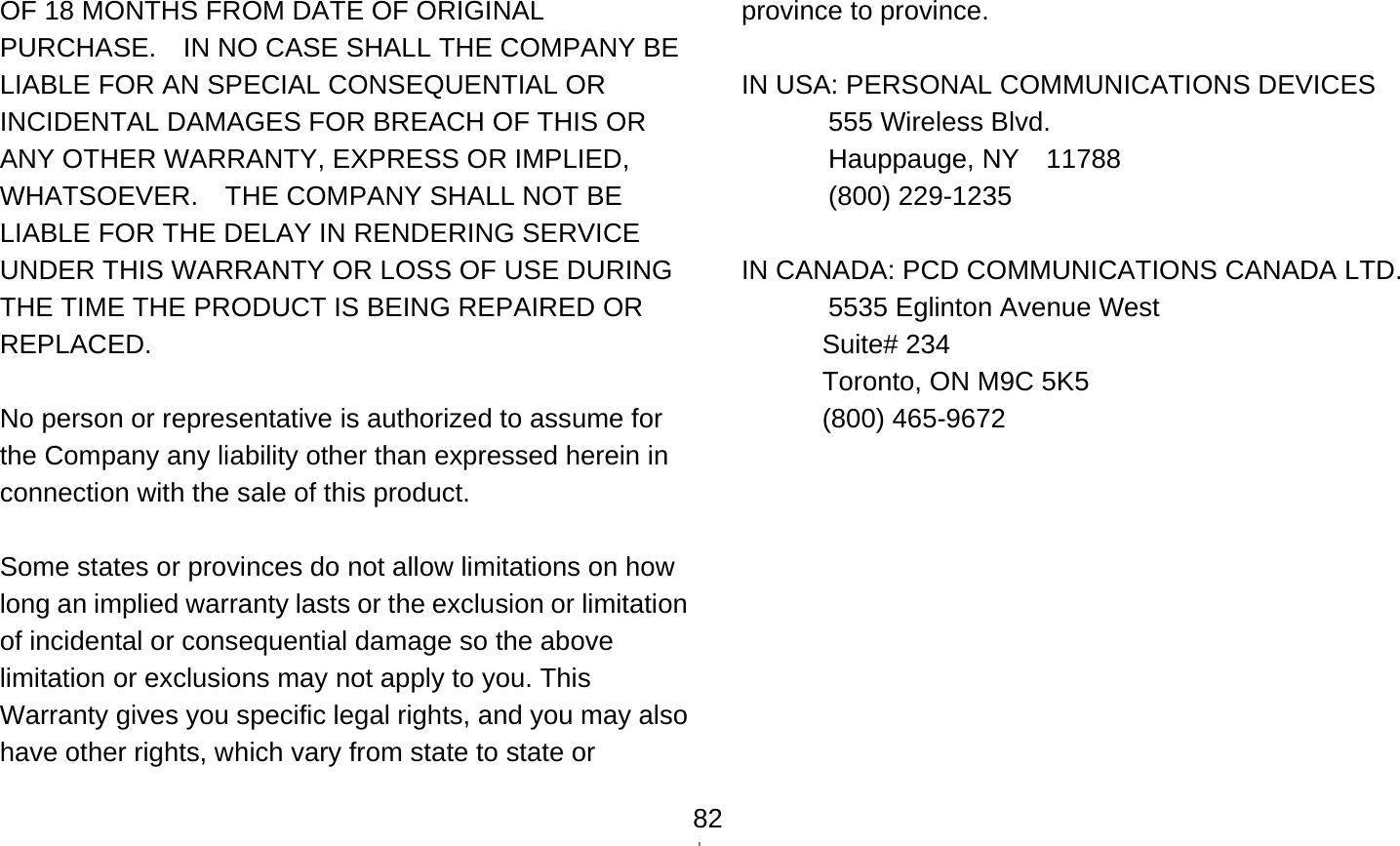    82OF 18 MONTHS FROM DATE OF ORIGINAL PURCHASE.    IN NO CASE SHALL THE COMPANY BE LIABLE FOR AN SPECIAL CONSEQUENTIAL OR INCIDENTAL DAMAGES FOR BREACH OF THIS OR ANY OTHER WARRANTY, EXPRESS OR IMPLIED, WHATSOEVER.    THE COMPANY SHALL NOT BE LIABLE FOR THE DELAY IN RENDERING SERVICE UNDER THIS WARRANTY OR LOSS OF USE DURING THE TIME THE PRODUCT IS BEING REPAIRED OR REPLACED.  No person or representative is authorized to assume for the Company any liability other than expressed herein in connection with the sale of this product.  Some states or provinces do not allow limitations on how long an implied warranty lasts or the exclusion or limitation of incidental or consequential damage so the above limitation or exclusions may not apply to you. This Warranty gives you specific legal rights, and you may also have other rights, which vary from state to state or province to province.  IN USA: PERSONAL COMMUNICATIONS DEVICES   555 Wireless Blvd.  Hauppauge, NY  11788  (800) 229-1235  IN CANADA: PCD COMMUNICATIONS CANADA LTD.   5535 Eglinton Avenue West Suite# 234 Toronto, ON M9C 5K5 (800) 465-9672    