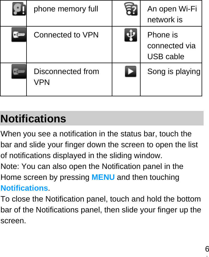   6 phone memory full  An open Wi-Fi network is  Connected to VPN   Phone is connected via USB cable  Disconnected from VPN   Song is playing Notifications When you see a notification in the status bar, touch the bar and slide your finger down the screen to open the list of notifications displayed in the sliding window. Note: You can also open the Notification panel in the Home screen by pressing MENU and then touching Notifications. To close the Notification panel, touch and hold the bottom bar of the Notifications panel, then slide your finger up the screen.     