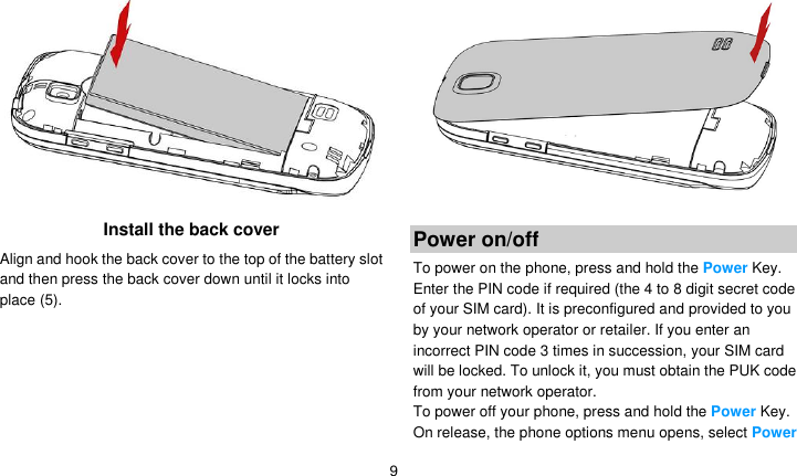   9  Install the back cover Align and hook the back cover to the top of the battery slot and then press the back cover down until it locks into place (5).   Power on/off To power on the phone, press and hold the Power Key. Enter the PIN code if required (the 4 to 8 digit secret code of your SIM card). It is preconfigured and provided to you by your network operator or retailer. If you enter an incorrect PIN code 3 times in succession, your SIM card will be locked. To unlock it, you must obtain the PUK code from your network operator. To power off your phone, press and hold the Power Key. On release, the phone options menu opens, select Power 