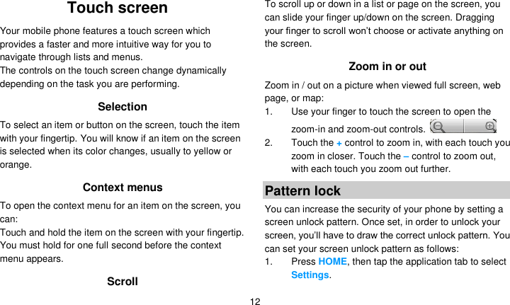   12 Touch screen Your mobile phone features a touch screen which provides a faster and more intuitive way for you to navigate through lists and menus.   The controls on the touch screen change dynamically depending on the task you are performing. Selection To select an item or button on the screen, touch the item with your fingertip. You will know if an item on the screen is selected when its color changes, usually to yellow or orange. Context menus To open the context menu for an item on the screen, you can: Touch and hold the item on the screen with your fingertip. You must hold for one full second before the context menu appears. Scroll To scroll up or down in a list or page on the screen, you can slide your finger up/down on the screen. Dragging your finger to scroll won’t choose or activate anything on the screen.   Zoom in or out Zoom in / out on a picture when viewed full screen, web page, or map: 1.  Use your finger to touch the screen to open the zoom-in and zoom-out controls.   2.  Touch the + control to zoom in, with each touch you zoom in closer. Touch the – control to zoom out, with each touch you zoom out further. Pattern lock You can increase the security of your phone by setting a screen unlock pattern. Once set, in order to unlock your screen, you’ll have to draw the correct unlock pattern. You can set your screen unlock pattern as follows: 1. Press HOME, then tap the application tab to select Settings. 