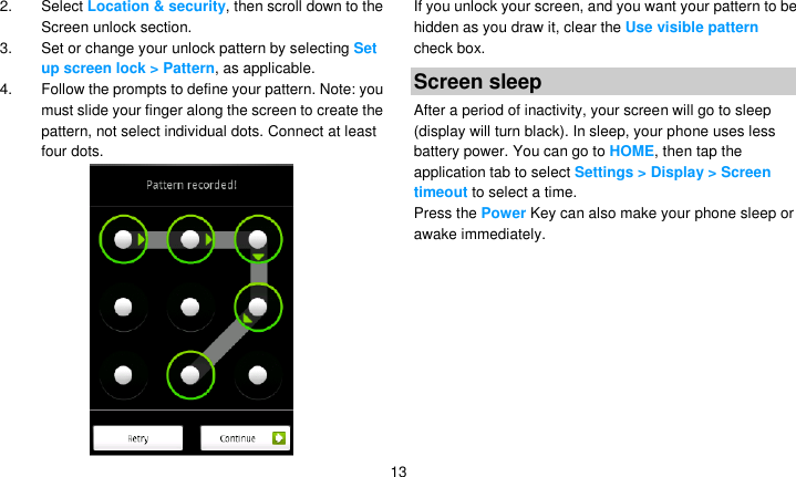   13 2.  Select Location &amp; security, then scroll down to the Screen unlock section. 3. Set or change your unlock pattern by selecting Set up screen lock &gt; Pattern, as applicable. 4.  Follow the prompts to define your pattern. Note: you must slide your finger along the screen to create the pattern, not select individual dots. Connect at least four dots.  If you unlock your screen, and you want your pattern to be hidden as you draw it, clear the Use visible pattern check box. Screen sleep After a period of inactivity, your screen will go to sleep (display will turn black). In sleep, your phone uses less battery power. You can go to HOME, then tap the application tab to select Settings &gt; Display &gt; Screen timeout to select a time. Press the Power Key can also make your phone sleep or awake immediately.  
