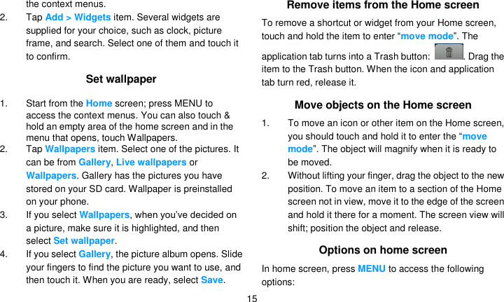   15 the context menus. 2. Tap Add &gt; Widgets item. Several widgets are supplied for your choice, such as clock, picture frame, and search. Select one of them and touch it to confirm. Set wallpaper 1. Start from the Home screen; press MENU to access the context menus. You can also touch &amp; hold an empty area of the home screen and in the menu that opens, touch Wallpapers. 2. Tap Wallpapers item. Select one of the pictures. It can be from Gallery, Live wallpapers or Wallpapers. Gallery has the pictures you have stored on your SD card. Wallpaper is preinstalled on your phone. 3. If you select Wallpapers, when you’ve decided on a picture, make sure it is highlighted, and then select Set wallpaper. 4.  If you select Gallery, the picture album opens. Slide your fingers to find the picture you want to use, and then touch it. When you are ready, select Save. Remove items from the Home screen To remove a shortcut or widget from your Home screen, touch and hold the item to enter ―move mode‖. The application tab turns into a Trash button:  . Drag the item to the Trash button. When the icon and application tab turn red, release it. Move objects on the Home screen 1. To move an icon or other item on the Home screen, you should touch and hold it to enter the ―move mode‖. The object will magnify when it is ready to be moved. 2.  Without lifting your finger, drag the object to the new position. To move an item to a section of the Home screen not in view, move it to the edge of the screen and hold it there for a moment. The screen view will shift; position the object and release. Options on home screen In home screen, press MENU to access the following options: 