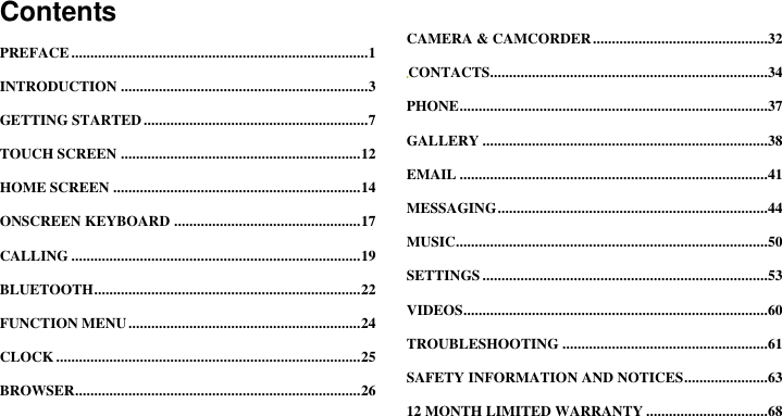  ContentsPREFACE .............................................................................. 1 INTRODUCTION ................................................................. 3 GETTING STARTED ........................................................... 7 TOUCH SCREEN ............................................................... 12 HOME SCREEN ................................................................. 14 ONSCREEN KEYBOARD ................................................. 17 CALLING ............................................................................ 19 BLUETOOTH ...................................................................... 22 FUNCTION MENU ............................................................. 24 CLOCK ................................................................................ 25 BROWSER........................................................................... 26 CAMERA &amp; CAMCORDER ..............................................32 CONTACTS.........................................................................34 PHONE .................................................................................37 GALLERY ...........................................................................38 EMAIL .................................................................................41 MESSAGING .......................................................................44 MUSIC..................................................................................50 SETTINGS ...........................................................................53 VIDEOS ................................................................................60 TROUBLESHOOTING ......................................................61 SAFETY INFORMATION AND NOTICES ......................63 12 MONTH LIMITED WARRANTY ................................68 