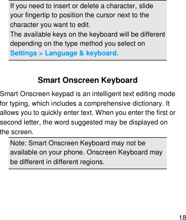   18 If you need to insert or delete a character, slide your fingertip to position the cursor next to the character you want to edit. The available keys on the keyboard will be different depending on the type method you select on Settings &gt; Language &amp; keyboard.  Smart Onscreen Keyboard Smart Onscreen keypad is an intelligent text editing mode for typing, which includes a comprehensive dictionary. It allows you to quickly enter text. When you enter the first or second letter, the word suggested may be displayed on the screen. Note: Smart Onscreen Keyboard may not be available on your phone. Onscreen Keyboard may be different in different regions.      