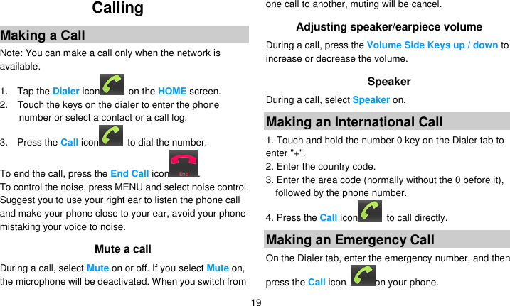   19 Calling Making a Call Note: You can make a call only when the network is available. 1.    Tap the Dialer icon   on the HOME screen. 2.    Touch the keys on the dialer to enter the phone number or select a contact or a call log. 3.    Press the Call icon   to dial the number. To end the call, press the End Call icon . To control the noise, press MENU and select noise control. Suggest you to use your right ear to listen the phone call and make your phone close to your ear, avoid your phone mistaking your voice to noise. Mute a call During a call, select Mute on or off. If you select Mute on, the microphone will be deactivated. When you switch from one call to another, muting will be cancel. Adjusting speaker/earpiece volume During a call, press the Volume Side Keys up / down to increase or decrease the volume. Speaker During a call, select Speaker on. Making an International Call 1. Touch and hold the number 0 key on the Dialer tab to enter &quot;+&quot;. 2. Enter the country code. 3. Enter the area code (normally without the 0 before it), followed by the phone number. 4. Press the Call icon   to call directly. Making an Emergency Call On the Dialer tab, enter the emergency number, and then press the Call icon  on your phone. 