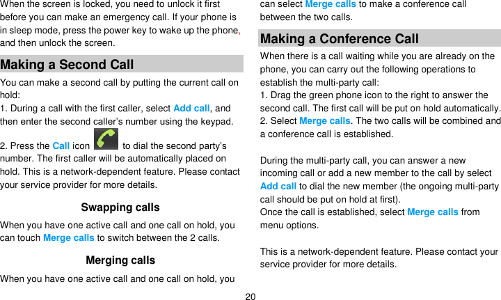   20 When the screen is locked, you need to unlock it first before you can make an emergency call. If your phone is in sleep mode, press the power key to wake up the phone, and then unlock the screen. Making a Second Call   You can make a second call by putting the current call on hold: 1. During a call with the first caller, select Add call, and then enter the second caller’s number using the keypad. 2. Press the Call icon    to dial the second party’s number. The first caller will be automatically placed on hold. This is a network-dependent feature. Please contact your service provider for more details. Swapping calls When you have one active call and one call on hold, you can touch Merge calls to switch between the 2 calls.   Merging calls When you have one active call and one call on hold, you can select Merge calls to make a conference call between the two calls. Making a Conference Call   When there is a call waiting while you are already on the phone, you can carry out the following operations to establish the multi-party call: 1. Drag the green phone icon to the right to answer the second call. The first call will be put on hold automatically. 2. Select Merge calls. The two calls will be combined and a conference call is established.  During the multi-party call, you can answer a new incoming call or add a new member to the call by select Add call to dial the new member (the ongoing multi-party call should be put on hold at first).   Once the call is established, select Merge calls from menu options.  This is a network-dependent feature. Please contact your service provider for more details. 
