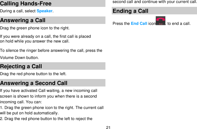   21 Calling Hands-Free During a call, select Speaker. Answering a Call Drag the green phone icon to the right. If you were already on a call, the first call is placed on hold while you answer the new call. To silence the ringer before answering the call, press the Volume Down button. Rejecting a Call Drag the red phone button to the left. Answering a Second Call   If you have activated Call waiting, a new incoming call screen is shown to inform you when there is a second incoming call. You can: 1. Drag the green phone icon to the right. The current call will be put on hold automatically. 2. Drag the red phone button to the left to reject the second call and continue with your current call. Ending a Call Press the End Call icon . to end a call. 