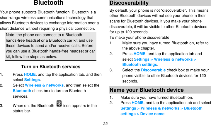   22 Bluetooth Your phone supports Bluetooth function. Bluetooth is a short-range wireless communications technology that allows Bluetooth devices to exchange information over a short distance without requiring a physical connection. Note: the phone can connect to a Bluetooth hands-free headset or a Bluetooth car kit and use those devices to send and/or receive calls. Before you can use a Bluetooth hands-free headset or car kit, follow the steps as below. Turn on Bluetooth services 1. Press HOME, and tap the application tab, and then select Settings. 2.  Select Wireless &amp; networks, and then select the Bluetooth check box to turn on Bluetooth services. 3.  When on, the Bluetooth    icon appears in the status bar. Discoverability By default, your phone is not ―discoverable‖. This means other Bluetooth devices will not see your phone in their scans for Bluetooth devices. If you make your phone discoverable, it will be visible to other Bluetooth devices for up to 120 seconds. To make your phone discoverable: 1.  Make sure you have turned Bluetooth on, refer to the above chapter. 2. Press HOME, and tap the application tab and select Settings &gt; Wireless &amp; networks &gt; Bluetooth settings. 3.  Select the Discoverable check box to make your phone visible to other Bluetooth devices for 120 seconds.   Name your Bluetooth device 1.  Make sure you have turned Bluetooth on. 2. Press HOME, and tap the application tab and select Settings &gt; Wireless &amp; networks &gt; Bluetooth settings &gt; Device name. 
