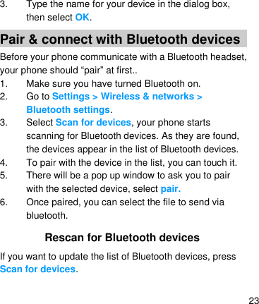   23 3.  Type the name for your device in the dialog box, then select OK. Pair &amp; connect with Bluetooth devices Before your phone communicate with a Bluetooth headset, your phone should ―pair‖ at first.. 1.  Make sure you have turned Bluetooth on. 2. Go to Settings &gt; Wireless &amp; networks &gt; Bluetooth settings. 3.  Select Scan for devices, your phone starts scanning for Bluetooth devices. As they are found, the devices appear in the list of Bluetooth devices. 4.  To pair with the device in the list, you can touch it. 5.  There will be a pop up window to ask you to pair with the selected device, select pair. 6.  Once paired, you can select the file to send via bluetooth.   Rescan for Bluetooth devices If you want to update the list of Bluetooth devices, press Scan for devices.  