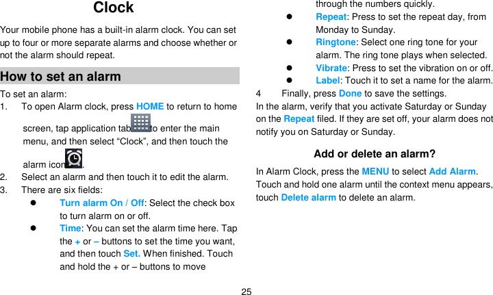   25 Clock  Your mobile phone has a built-in alarm clock. You can set up to four or more separate alarms and choose whether or not the alarm should repeat.   How to set an alarm To set an alarm: 1.      To open Alarm clock, press HOME to return to home screen, tap application tab to enter the main menu, and then select ―Clock‖, and then touch the alarm icon . 2.      Select an alarm and then touch it to edit the alarm. 3.      There are six fields:  Turn alarm On / Off: Select the check box to turn alarm on or off.    Time: You can set the alarm time here. Tap the + or – buttons to set the time you want, and then touch Set. When finished. Touch and hold the + or – buttons to move through the numbers quickly.  Repeat: Press to set the repeat day, from Monday to Sunday.  Ringtone: Select one ring tone for your alarm. The ring tone plays when selected.  Vibrate: Press to set the vibration on or off.  Label: Touch it to set a name for the alarm. 4  Finally, press Done to save the settings. In the alarm, verify that you activate Saturday or Sunday on the Repeat filed. If they are set off, your alarm does not notify you on Saturday or Sunday. Add or delete an alarm? In Alarm Clock, press the MENU to select Add Alarm. Touch and hold one alarm until the context menu appears, touch Delete alarm to delete an alarm.  