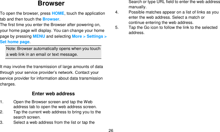   26 Browser To open the browser, press HOME, touch the application tab and then touch the Browser. The first time you enter the Browser after powering on, your home page will display. You can change your home page by pressing MENU and selecting More &gt; Settings &gt; Set home page.   Note: Browser automatically opens when you touch a web link in an email or text message.  It may involve the transmission of large amounts of data through your service provider’s network. Contact your service provider for information about data transmission charges. Enter web address 1.  Open the Browser screen and tap the Web address tab to open the web address screen. 2. Tap the current web address to bring you to the search screen. 3.  Select a web address from the list or tap the Search or type URL field to enter the web address manually. 4.  Possible matches appear on a list of links as you enter the web address. Select a match or continue entering the web address. 5. Tap the Go icon to follow the link to the selected address. 