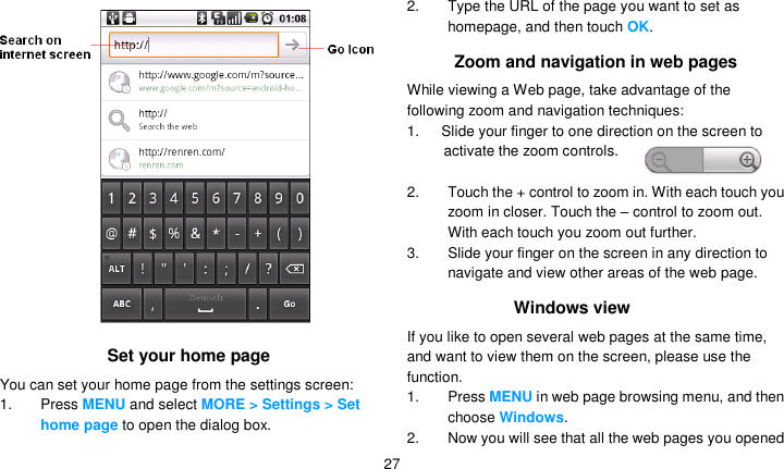   27  Set your home page You can set your home page from the settings screen: 1. Press MENU and select MORE &gt; Settings &gt; Set home page to open the dialog box. 2.  Type the URL of the page you want to set as homepage, and then touch OK. Zoom and navigation in web pages While viewing a Web page, take advantage of the following zoom and navigation techniques: 1.      Slide your finger to one direction on the screen to activate the zoom controls.  2.  Touch the + control to zoom in. With each touch you zoom in closer. Touch the – control to zoom out. With each touch you zoom out further. 3.  Slide your finger on the screen in any direction to navigate and view other areas of the web page. Windows view If you like to open several web pages at the same time, and want to view them on the screen, please use the function. 1. Press MENU in web page browsing menu, and then choose Windows. 2.  Now you will see that all the web pages you opened 