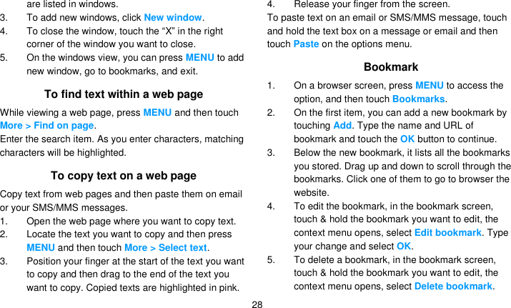   28 are listed in windows.   3.  To add new windows, click New window. 4. To close the window, touch the ―X‖ in the right corner of the window you want to close. 5.  On the windows view, you can press MENU to add new window, go to bookmarks, and exit. To find text within a web page While viewing a web page, press MENU and then touch More &gt; Find on page. Enter the search item. As you enter characters, matching characters will be highlighted. To copy text on a web page Copy text from web pages and then paste them on email or your SMS/MMS messages. 1.  Open the web page where you want to copy text. 2.  Locate the text you want to copy and then press MENU and then touch More &gt; Select text. 3.  Position your finger at the start of the text you want to copy and then drag to the end of the text you want to copy. Copied texts are highlighted in pink. 4.  Release your finger from the screen. To paste text on an email or SMS/MMS message, touch and hold the text box on a message or email and then touch Paste on the options menu. Bookmark 1.  On a browser screen, press MENU to access the option, and then touch Bookmarks. 2.  On the first item, you can add a new bookmark by touching Add. Type the name and URL of bookmark and touch the OK button to continue.   3.  Below the new bookmark, it lists all the bookmarks you stored. Drag up and down to scroll through the bookmarks. Click one of them to go to browser the website. 4.  To edit the bookmark, in the bookmark screen, touch &amp; hold the bookmark you want to edit, the context menu opens, select Edit bookmark. Type your change and select OK. 5.  To delete a bookmark, in the bookmark screen, touch &amp; hold the bookmark you want to edit, the context menu opens, select Delete bookmark. 