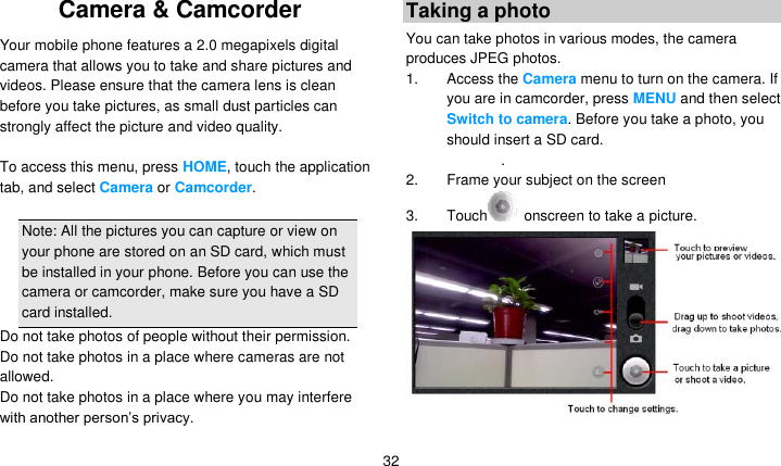   32 Camera &amp; Camcorder   Your mobile phone features a 2.0 megapixels digital camera that allows you to take and share pictures and videos. Please ensure that the camera lens is clean before you take pictures, as small dust particles can strongly affect the picture and video quality.  To access this menu, press HOME, touch the application tab, and select Camera or Camcorder.  Note: All the pictures you can capture or view on your phone are stored on an SD card, which must be installed in your phone. Before you can use the camera or camcorder, make sure you have a SD card installed. Do not take photos of people without their permission. Do not take photos in a place where cameras are not allowed. Do not take photos in a place where you may interfere with another person’s privacy. Taking a photo You can take photos in various modes, the camera produces JPEG photos. 1. Access the Camera menu to turn on the camera. If you are in camcorder, press MENU and then select Switch to camera. Before you take a photo, you should insert a SD card. . 2. Frame your subject on the screen 3.  Touch   onscreen to take a picture.  