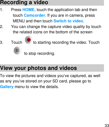   33 Recording a video 1. Press HOME, touch the application tab and then touch Camcorder. If you are in camera, press MENU and then touch Switch to video. 2.  You can change the capture video quality by touch the related icons on the bottom of the screen 3.  Touch  to starting recording the video. Touch  to stop recording.  View your photos and videos To view the pictures and videos you’ve captured, as well as any you’ve stored on your SD card, please go to Gallery menu to view the details.                            