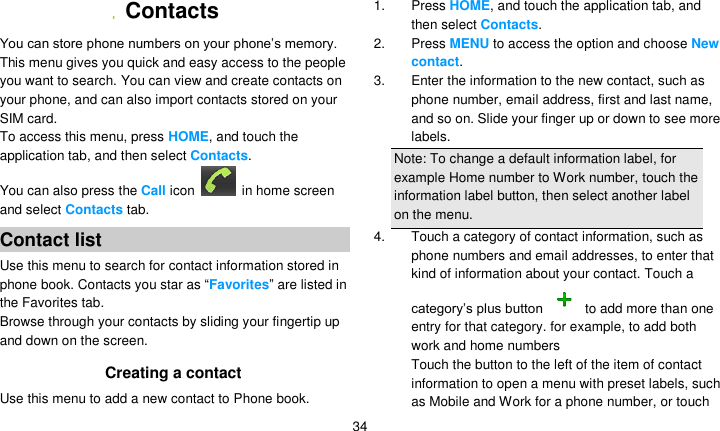  34   Contacts   You can store phone numbers on your phone’s memory. This menu gives you quick and easy access to the people you want to search. You can view and create contacts on your phone, and can also import contacts stored on your SIM card. To access this menu, press HOME, and touch the application tab, and then select Contacts.   You can also press the Call icon    in home screen and select Contacts tab. Contact list Use this menu to search for contact information stored in phone book. Contacts you star as ―Favorites‖ are listed in the Favorites tab. Browse through your contacts by sliding your fingertip up and down on the screen.   Creating a contact Use this menu to add a new contact to Phone book. 1. Press HOME, and touch the application tab, and then select Contacts. 2. Press MENU to access the option and choose New contact. 3.  Enter the information to the new contact, such as phone number, email address, first and last name, and so on. Slide your finger up or down to see more labels. Note: To change a default information label, for example Home number to Work number, touch the information label button, then select another label on the menu. 4.  Touch a category of contact information, such as phone numbers and email addresses, to enter that kind of information about your contact. Touch a category’s plus button   to add more than one entry for that category. for example, to add both work and home numbers Touch the button to the left of the item of contact information to open a menu with preset labels, such as Mobile and Work for a phone number, or touch 