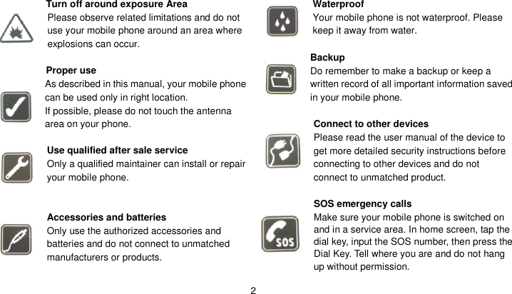   2  Turn off around exposure Area Please observe related limitations and do not use your mobile phone around an area where explosions can occur.  Proper use As described in this manual, your mobile phone can be used only in right location. If possible, please do not touch the antenna area on your phone.  Use qualified after sale service Only a qualified maintainer can install or repair your mobile phone.   Accessories and batteries Only use the authorized accessories and batteries and do not connect to unmatched manufacturers or products.   Waterproof Your mobile phone is not waterproof. Please keep it away from water.  Backup Do remember to make a backup or keep a written record of all important information saved in your mobile phone.  Connect to other devices Please read the user manual of the device to get more detailed security instructions before connecting to other devices and do not connect to unmatched product.  SOS emergency calls Make sure your mobile phone is switched on and in a service area. In home screen, tap the dial key, input the SOS number, then press the Dial Key. Tell where you are and do not hang up without permission. 