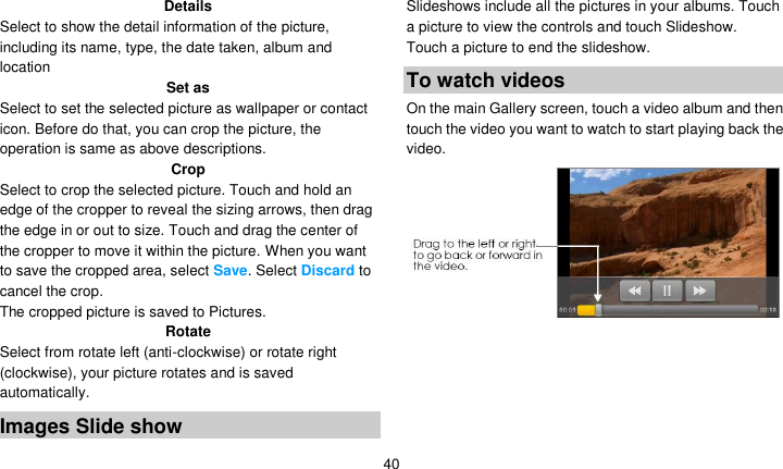   40 Details Select to show the detail information of the picture, including its name, type, the date taken, album and location Set as Select to set the selected picture as wallpaper or contact icon. Before do that, you can crop the picture, the operation is same as above descriptions. Crop Select to crop the selected picture. Touch and hold an edge of the cropper to reveal the sizing arrows, then drag the edge in or out to size. Touch and drag the center of the cropper to move it within the picture. When you want to save the cropped area, select Save. Select Discard to cancel the crop. The cropped picture is saved to Pictures. Rotate Select from rotate left (anti-clockwise) or rotate right (clockwise), your picture rotates and is saved automatically. Images Slide show Slideshows include all the pictures in your albums. Touch a picture to view the controls and touch Slideshow. Touch a picture to end the slideshow. To watch videos On the main Gallery screen, touch a video album and then touch the video you want to watch to start playing back the video.      