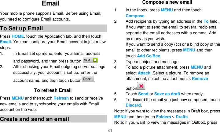   41 Email   Your mobile phone supports Email. Before using Email, you need to configure Email accounts. To Set up Email Press HOME, touch the Application tab, and then touch Email. You can configure your Email account in just a few steps. 1.  In Email set up menu, enter your Email address and password, and then press button   2.  After checking your Email outgoing server settings successfully, your account is set up. Enter the account name, and then touch button . To refresh Email Press MENU and then touch Refresh to send or receive new emails and to synchronize your emails with Email account on the web. Create and send an email Compose a new email 1.  In the Inbox, press MENU and then touch Compose. 2. Add recipients by typing an address in the To field. If you want to send the email to several recipients, separate the email addresses with a comma. Add as many as you wish. If you want to send a copy (cc) or a blind copy of the email to other recipients, press MENU and then touch Add Cc/Bcc. 3. Type a subject and message. 4. To add a picture attachment, press MENU and select Attach. Select a picture. To remove an attachment, select the attachment’s Remove button . 5.  Touch Send or Save as draft when ready. 6.  To discard the email you just now composed, touch Discard. Note: If you want to view the messages in Draft box, press MENU and then touch Folders &gt; Drafts. Note: If you want to view the messages in Outbox, press 