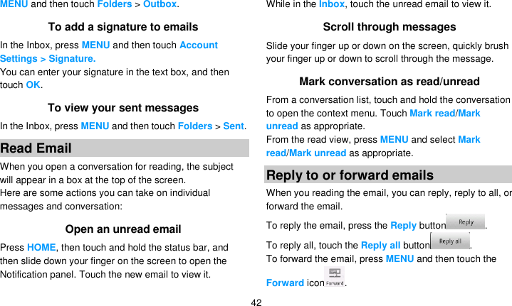   42 MENU and then touch Folders &gt; Outbox. To add a signature to emails In the Inbox, press MENU and then touch Account Settings &gt; Signature.   You can enter your signature in the text box, and then touch OK. To view your sent messages In the Inbox, press MENU and then touch Folders &gt; Sent. Read Email When you open a conversation for reading, the subject will appear in a box at the top of the screen. Here are some actions you can take on individual messages and conversation: Open an unread email Press HOME, then touch and hold the status bar, and then slide down your finger on the screen to open the Notification panel. Touch the new email to view it. While in the Inbox, touch the unread email to view it. Scroll through messages Slide your finger up or down on the screen, quickly brush your finger up or down to scroll through the message. Mark conversation as read/unread From a conversation list, touch and hold the conversation to open the context menu. Touch Mark read/Mark unread as appropriate. From the read view, press MENU and select Mark read/Mark unread as appropriate. Reply to or forward emails When you reading the email, you can reply, reply to all, or forward the email. To reply the email, press the Reply button . To reply all, touch the Reply all button . To forward the email, press MENU and then touch the Forward icon . 
